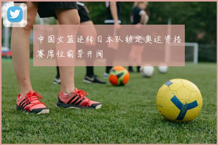 中国女篮逆转日本队锁定奥运资格赛席位前景开阔