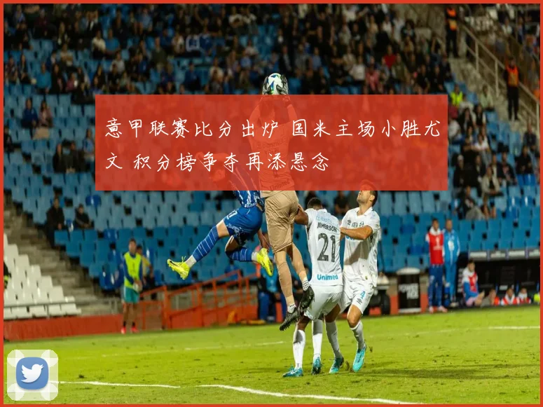 意甲联赛比分出炉 国米主场小胜尤文 积分榜争夺再添悬念