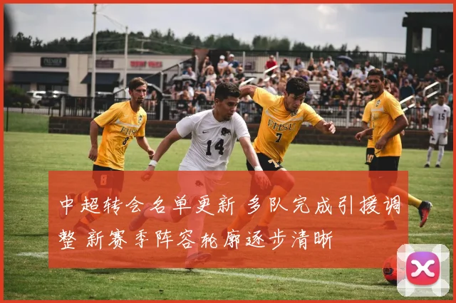 中超转会名单更新 多队完成引援调整 新赛季阵容轮廓逐步清晰