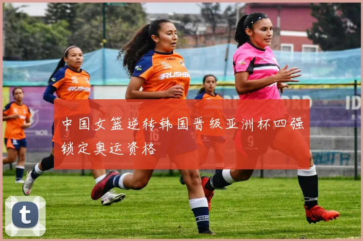 中国女篮逆转韩国晋级亚洲杯四强锁定奥运资格