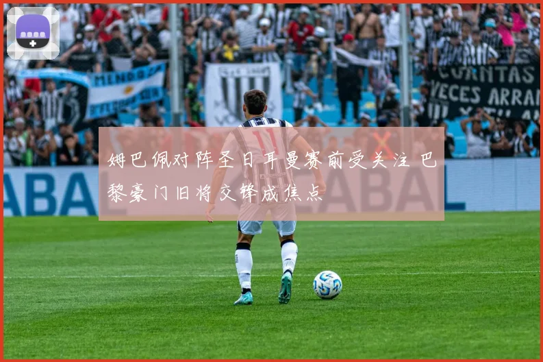 姆巴佩对阵圣日耳曼赛前受关注 巴黎豪门旧将交锋成焦点