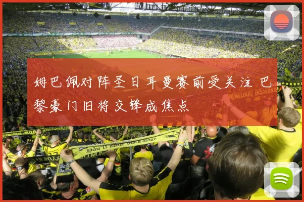 姆巴佩对阵圣日耳曼赛前受关注 巴黎豪门旧将交锋成焦点
