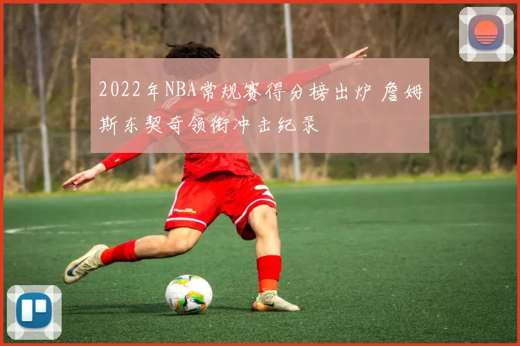 2022年NBA常规赛得分榜出炉 詹姆斯东契奇领衔冲击纪录