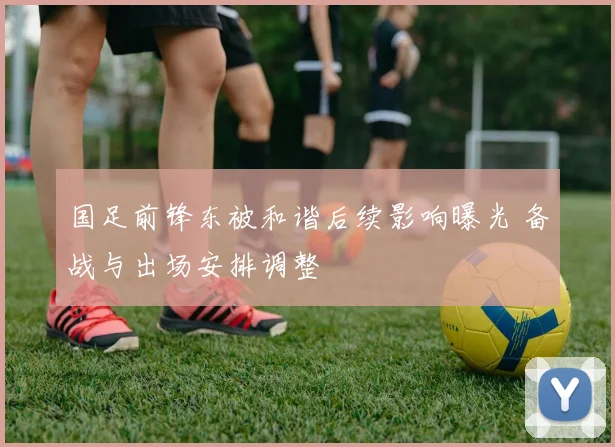 国足前锋东被和谐后续影响曝光 备战与出场安排调整